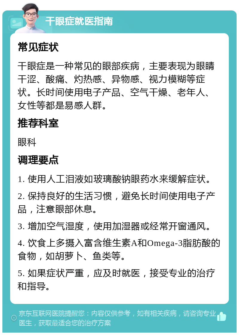 干眼症就医指南 常见症状 干眼症是一种常见的眼部疾病，主要表现为眼睛干涩、酸痛、灼热感、异物感、视力模糊等症状。长时间使用电子产品、空气干燥、老年人、女性等都是易感人群。 推荐科室 眼科 调理要点 1. 使用人工泪液如玻璃酸钠眼药水来缓解症状。 2. 保持良好的生活习惯，避免长时间使用电子产品，注意眼部休息。 3. 增加空气湿度，使用加湿器或经常开窗通风。 4. 饮食上多摄入富含维生素A和Omega-3脂肪酸的食物，如胡萝卜、鱼类等。 5. 如果症状严重，应及时就医，接受专业的治疗和指导。