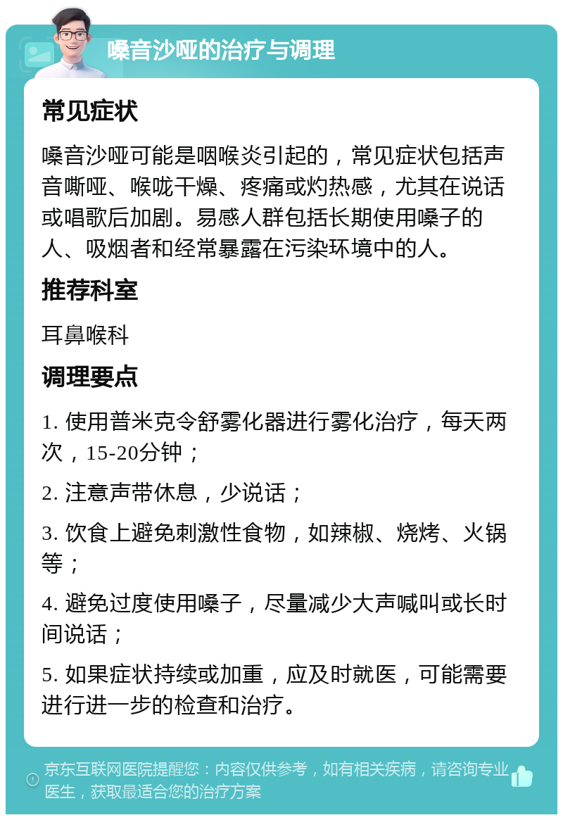 嗓音沙哑的治疗与调理 常见症状 嗓音沙哑可能是咽喉炎引起的，常见症状包括声音嘶哑、喉咙干燥、疼痛或灼热感，尤其在说话或唱歌后加剧。易感人群包括长期使用嗓子的人、吸烟者和经常暴露在污染环境中的人。 推荐科室 耳鼻喉科 调理要点 1. 使用普米克令舒雾化器进行雾化治疗，每天两次，15-20分钟； 2. 注意声带休息，少说话； 3. 饮食上避免刺激性食物，如辣椒、烧烤、火锅等； 4. 避免过度使用嗓子，尽量减少大声喊叫或长时间说话； 5. 如果症状持续或加重，应及时就医，可能需要进行进一步的检查和治疗。