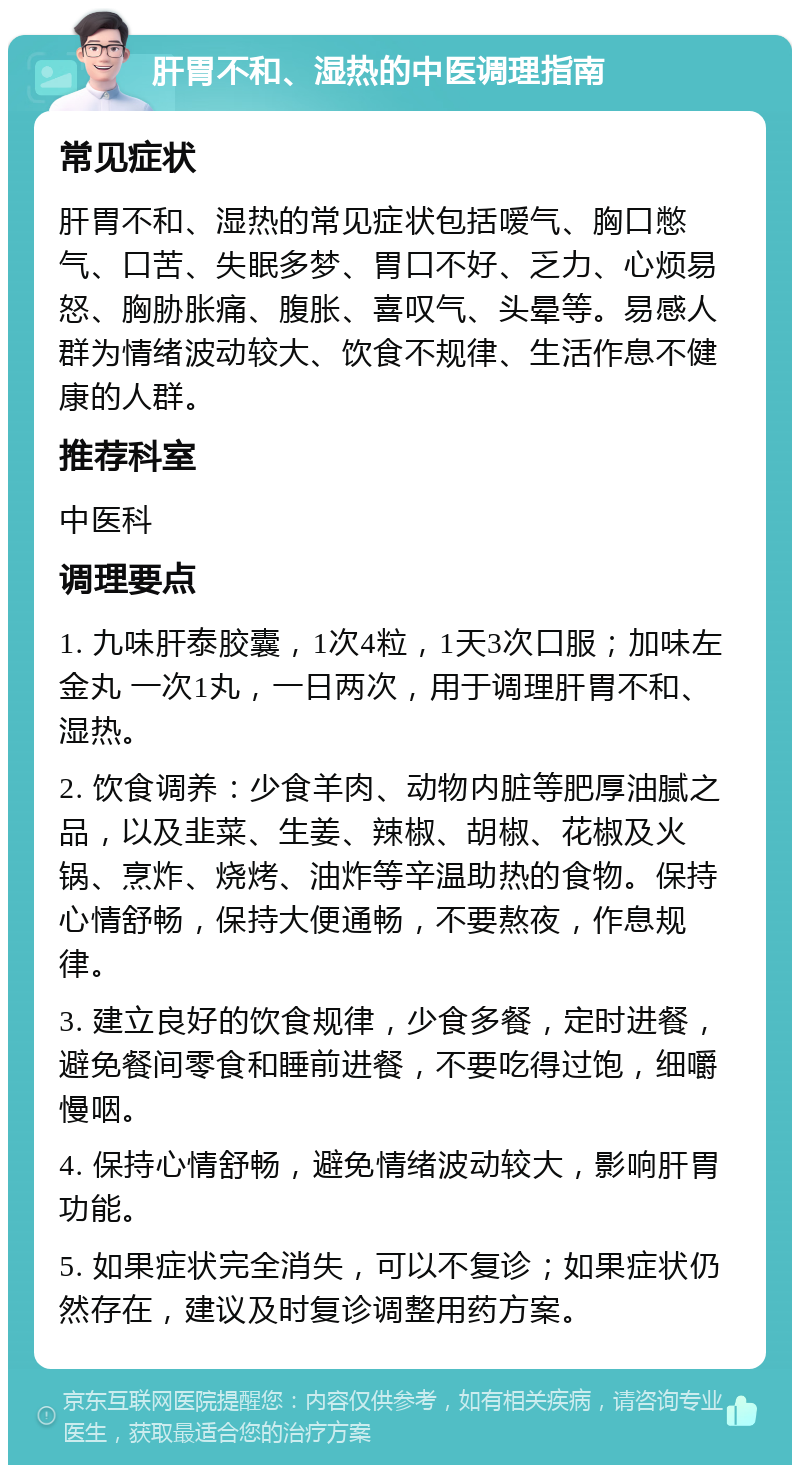 肝胃不和、湿热的中医调理指南 常见症状 肝胃不和、湿热的常见症状包括嗳气、胸口憋气、口苦、失眠多梦、胃口不好、乏力、心烦易怒、胸胁胀痛、腹胀、喜叹气、头晕等。易感人群为情绪波动较大、饮食不规律、生活作息不健康的人群。 推荐科室 中医科 调理要点 1. 九味肝泰胶囊，1次4粒，1天3次口服；加味左金丸 一次1丸，一日两次，用于调理肝胃不和、湿热。 2. 饮食调养：少食羊肉、动物内脏等肥厚油腻之品，以及韭菜、生姜、辣椒、胡椒、花椒及火锅、烹炸、烧烤、油炸等辛温助热的食物。保持心情舒畅，保持大便通畅，不要熬夜，作息规律。 3. 建立良好的饮食规律，少食多餐，定时进餐，避免餐间零食和睡前进餐，不要吃得过饱，细嚼慢咽。 4. 保持心情舒畅，避免情绪波动较大，影响肝胃功能。 5. 如果症状完全消失，可以不复诊；如果症状仍然存在，建议及时复诊调整用药方案。