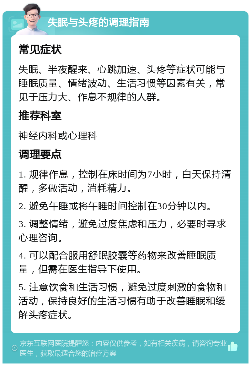 失眠与头疼的调理指南 常见症状 失眠、半夜醒来、心跳加速、头疼等症状可能与睡眠质量、情绪波动、生活习惯等因素有关，常见于压力大、作息不规律的人群。 推荐科室 神经内科或心理科 调理要点 1. 规律作息，控制在床时间为7小时，白天保持清醒，多做活动，消耗精力。 2. 避免午睡或将午睡时间控制在30分钟以内。 3. 调整情绪，避免过度焦虑和压力，必要时寻求心理咨询。 4. 可以配合服用舒眠胶囊等药物来改善睡眠质量，但需在医生指导下使用。 5. 注意饮食和生活习惯，避免过度刺激的食物和活动，保持良好的生活习惯有助于改善睡眠和缓解头疼症状。