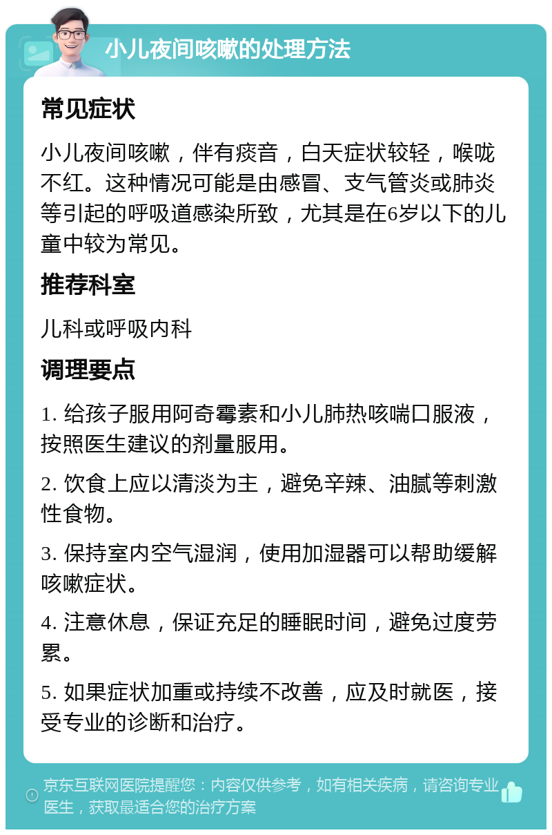 小儿夜间咳嗽的处理方法 常见症状 小儿夜间咳嗽，伴有痰音，白天症状较轻，喉咙不红。这种情况可能是由感冒、支气管炎或肺炎等引起的呼吸道感染所致，尤其是在6岁以下的儿童中较为常见。 推荐科室 儿科或呼吸内科 调理要点 1. 给孩子服用阿奇霉素和小儿肺热咳喘口服液，按照医生建议的剂量服用。 2. 饮食上应以清淡为主，避免辛辣、油腻等刺激性食物。 3. 保持室内空气湿润，使用加湿器可以帮助缓解咳嗽症状。 4. 注意休息，保证充足的睡眠时间，避免过度劳累。 5. 如果症状加重或持续不改善，应及时就医，接受专业的诊断和治疗。