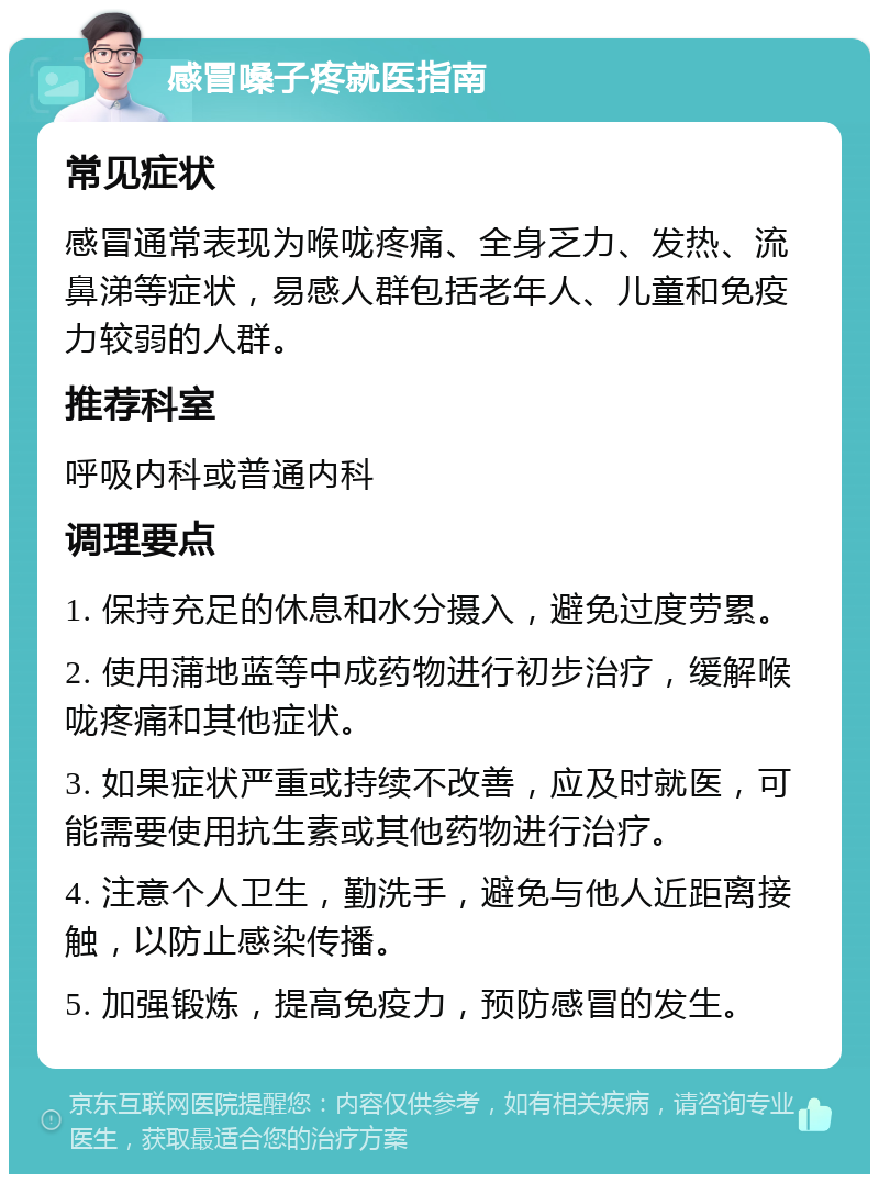 感冒嗓子疼就医指南 常见症状 感冒通常表现为喉咙疼痛、全身乏力、发热、流鼻涕等症状，易感人群包括老年人、儿童和免疫力较弱的人群。 推荐科室 呼吸内科或普通内科 调理要点 1. 保持充足的休息和水分摄入，避免过度劳累。 2. 使用蒲地蓝等中成药物进行初步治疗，缓解喉咙疼痛和其他症状。 3. 如果症状严重或持续不改善，应及时就医，可能需要使用抗生素或其他药物进行治疗。 4. 注意个人卫生，勤洗手，避免与他人近距离接触，以防止感染传播。 5. 加强锻炼，提高免疫力，预防感冒的发生。