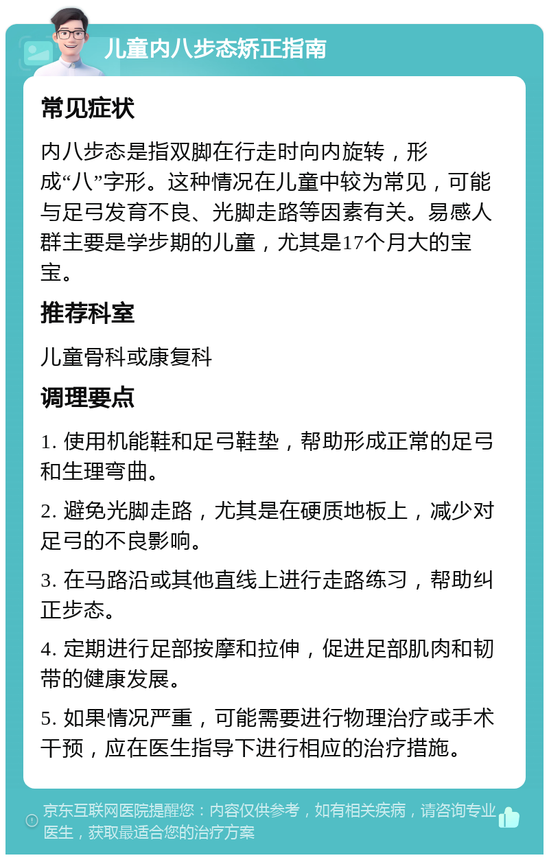 儿童内八步态矫正指南 常见症状 内八步态是指双脚在行走时向内旋转，形成“八”字形。这种情况在儿童中较为常见，可能与足弓发育不良、光脚走路等因素有关。易感人群主要是学步期的儿童，尤其是17个月大的宝宝。 推荐科室 儿童骨科或康复科 调理要点 1. 使用机能鞋和足弓鞋垫，帮助形成正常的足弓和生理弯曲。 2. 避免光脚走路，尤其是在硬质地板上，减少对足弓的不良影响。 3. 在马路沿或其他直线上进行走路练习，帮助纠正步态。 4. 定期进行足部按摩和拉伸，促进足部肌肉和韧带的健康发展。 5. 如果情况严重，可能需要进行物理治疗或手术干预，应在医生指导下进行相应的治疗措施。