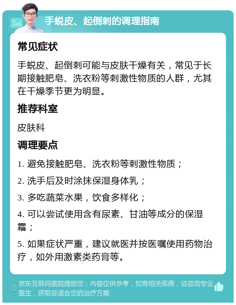 手蜕皮、起倒刺的调理指南 常见症状 手蜕皮、起倒刺可能与皮肤干燥有关，常见于长期接触肥皂、洗衣粉等刺激性物质的人群，尤其在干燥季节更为明显。 推荐科室 皮肤科 调理要点 1. 避免接触肥皂、洗衣粉等刺激性物质； 2. 洗手后及时涂抹保湿身体乳； 3. 多吃蔬菜水果，饮食多样化； 4. 可以尝试使用含有尿素、甘油等成分的保湿霜； 5. 如果症状严重，建议就医并按医嘱使用药物治疗，如外用激素类药膏等。