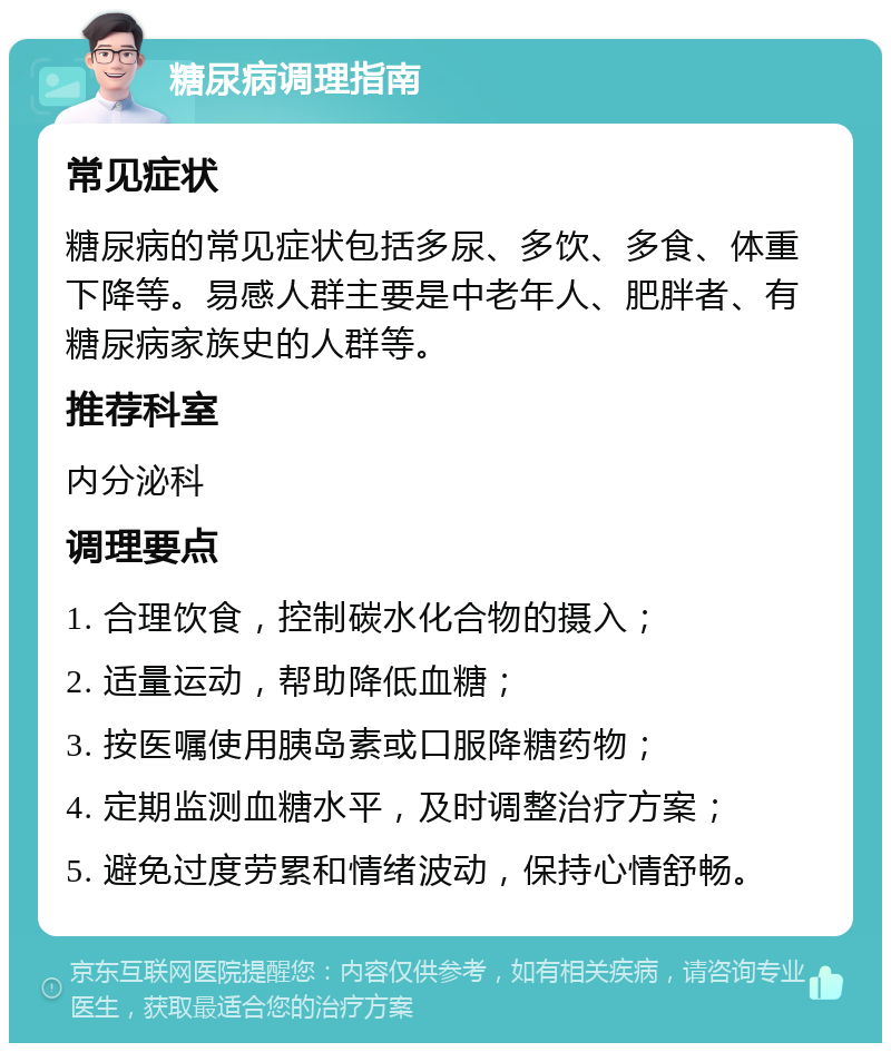 糖尿病调理指南 常见症状 糖尿病的常见症状包括多尿、多饮、多食、体重下降等。易感人群主要是中老年人、肥胖者、有糖尿病家族史的人群等。 推荐科室 内分泌科 调理要点 1. 合理饮食，控制碳水化合物的摄入； 2. 适量运动，帮助降低血糖； 3. 按医嘱使用胰岛素或口服降糖药物； 4. 定期监测血糖水平，及时调整治疗方案； 5. 避免过度劳累和情绪波动，保持心情舒畅。