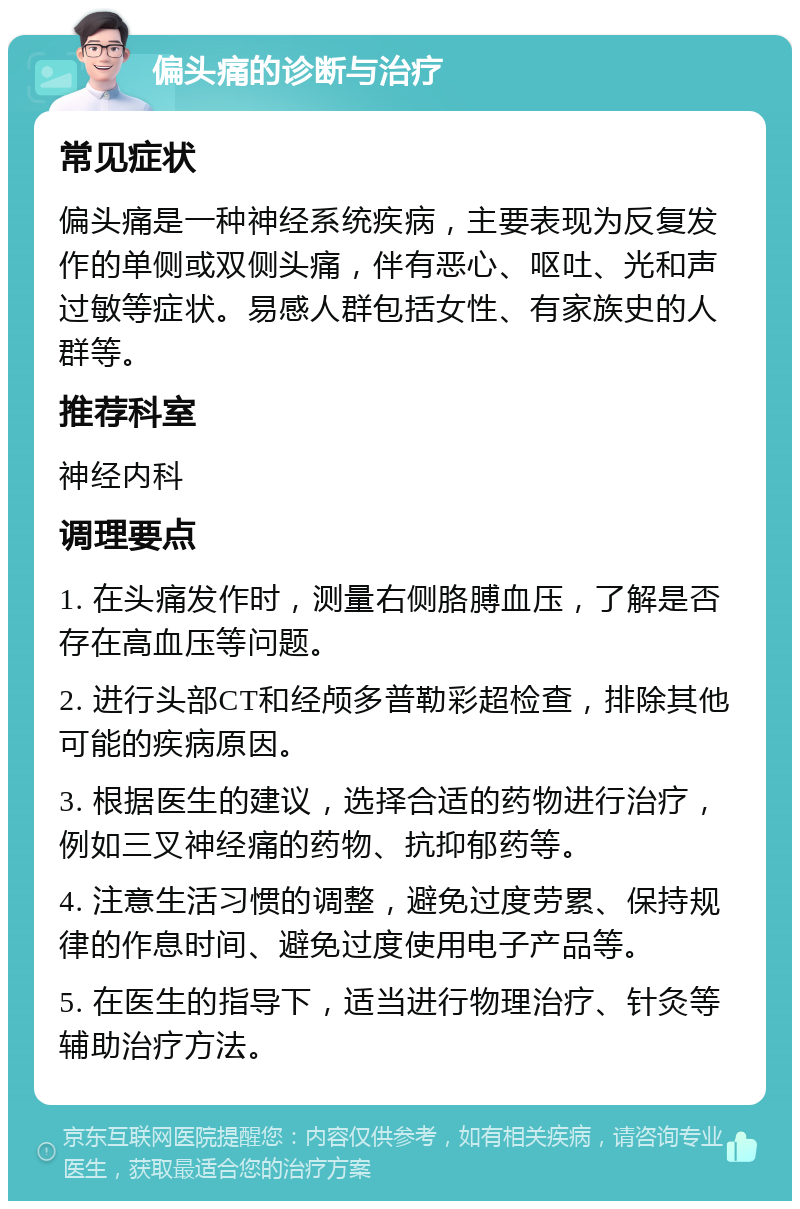 偏头痛的诊断与治疗 常见症状 偏头痛是一种神经系统疾病，主要表现为反复发作的单侧或双侧头痛，伴有恶心、呕吐、光和声过敏等症状。易感人群包括女性、有家族史的人群等。 推荐科室 神经内科 调理要点 1. 在头痛发作时，测量右侧胳膊血压，了解是否存在高血压等问题。 2. 进行头部CT和经颅多普勒彩超检查，排除其他可能的疾病原因。 3. 根据医生的建议，选择合适的药物进行治疗，例如三叉神经痛的药物、抗抑郁药等。 4. 注意生活习惯的调整，避免过度劳累、保持规律的作息时间、避免过度使用电子产品等。 5. 在医生的指导下，适当进行物理治疗、针灸等辅助治疗方法。