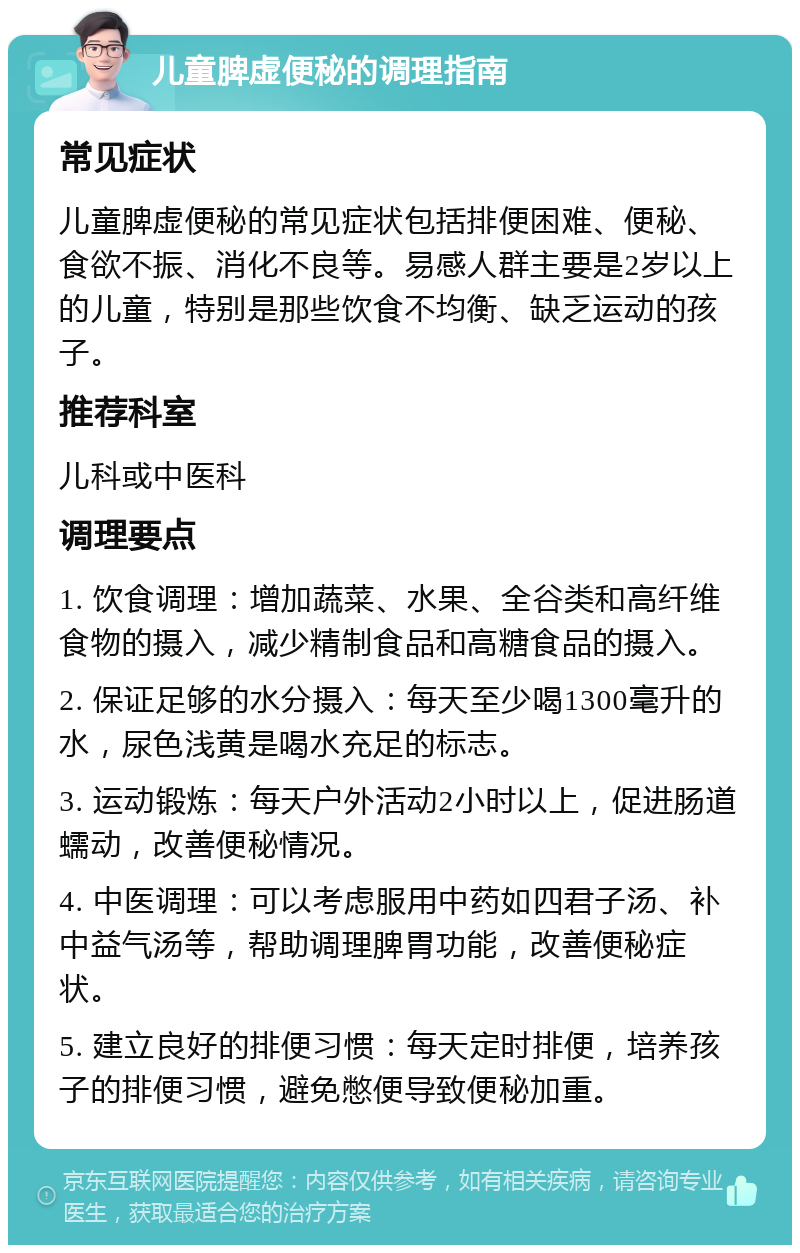 儿童脾虚便秘的调理指南 常见症状 儿童脾虚便秘的常见症状包括排便困难、便秘、食欲不振、消化不良等。易感人群主要是2岁以上的儿童，特别是那些饮食不均衡、缺乏运动的孩子。 推荐科室 儿科或中医科 调理要点 1. 饮食调理：增加蔬菜、水果、全谷类和高纤维食物的摄入，减少精制食品和高糖食品的摄入。 2. 保证足够的水分摄入：每天至少喝1300毫升的水，尿色浅黄是喝水充足的标志。 3. 运动锻炼：每天户外活动2小时以上，促进肠道蠕动，改善便秘情况。 4. 中医调理：可以考虑服用中药如四君子汤、补中益气汤等，帮助调理脾胃功能，改善便秘症状。 5. 建立良好的排便习惯：每天定时排便，培养孩子的排便习惯，避免憋便导致便秘加重。