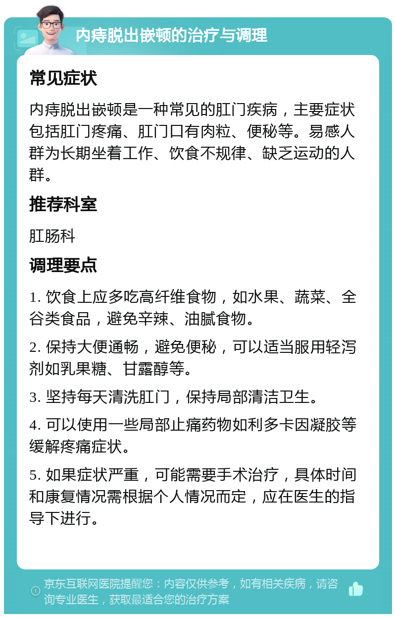 内痔脱出嵌顿的治疗与调理 常见症状 内痔脱出嵌顿是一种常见的肛门疾病，主要症状包括肛门疼痛、肛门口有肉粒、便秘等。易感人群为长期坐着工作、饮食不规律、缺乏运动的人群。 推荐科室 肛肠科 调理要点 1. 饮食上应多吃高纤维食物，如水果、蔬菜、全谷类食品，避免辛辣、油腻食物。 2. 保持大便通畅，避免便秘，可以适当服用轻泻剂如乳果糖、甘露醇等。 3. 坚持每天清洗肛门，保持局部清洁卫生。 4. 可以使用一些局部止痛药物如利多卡因凝胶等缓解疼痛症状。 5. 如果症状严重，可能需要手术治疗，具体时间和康复情况需根据个人情况而定，应在医生的指导下进行。