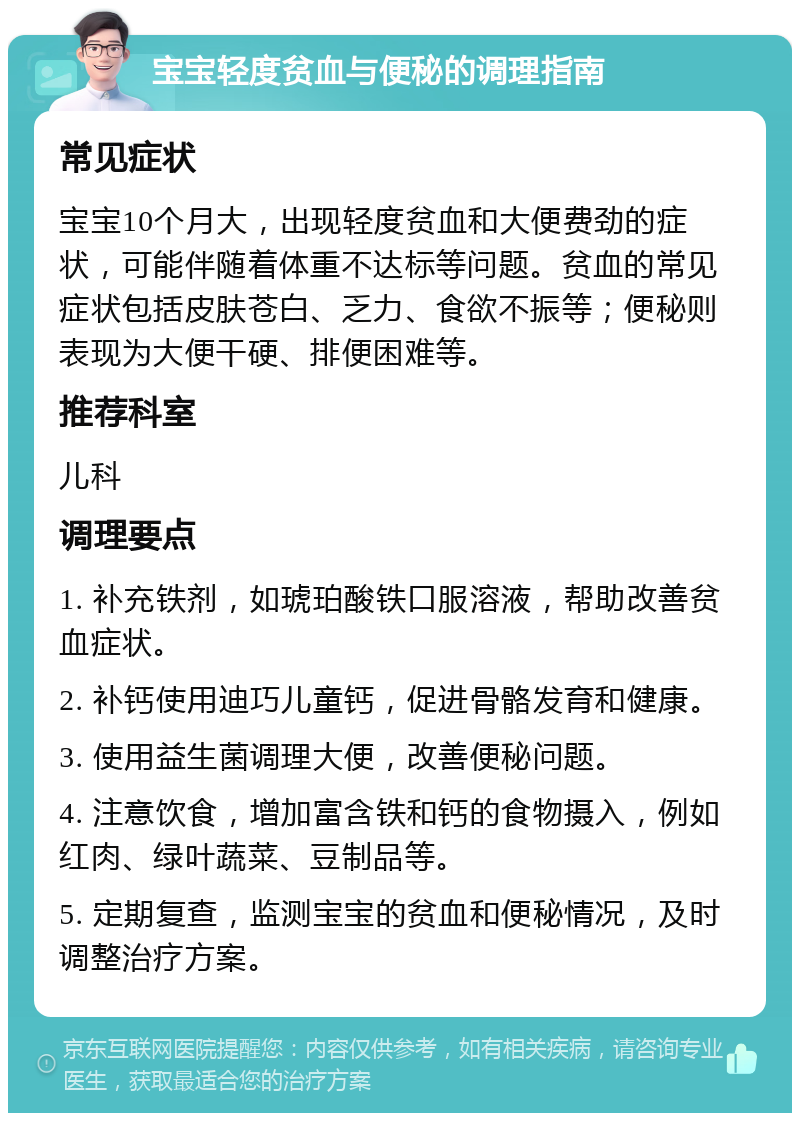 宝宝轻度贫血与便秘的调理指南 常见症状 宝宝10个月大，出现轻度贫血和大便费劲的症状，可能伴随着体重不达标等问题。贫血的常见症状包括皮肤苍白、乏力、食欲不振等；便秘则表现为大便干硬、排便困难等。 推荐科室 儿科 调理要点 1. 补充铁剂，如琥珀酸铁口服溶液，帮助改善贫血症状。 2. 补钙使用迪巧儿童钙，促进骨骼发育和健康。 3. 使用益生菌调理大便，改善便秘问题。 4. 注意饮食，增加富含铁和钙的食物摄入，例如红肉、绿叶蔬菜、豆制品等。 5. 定期复查，监测宝宝的贫血和便秘情况，及时调整治疗方案。