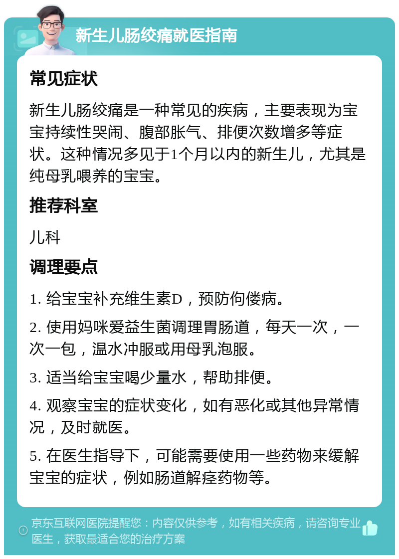 新生儿肠绞痛就医指南 常见症状 新生儿肠绞痛是一种常见的疾病，主要表现为宝宝持续性哭闹、腹部胀气、排便次数增多等症状。这种情况多见于1个月以内的新生儿，尤其是纯母乳喂养的宝宝。 推荐科室 儿科 调理要点 1. 给宝宝补充维生素D，预防佝偻病。 2. 使用妈咪爱益生菌调理胃肠道，每天一次，一次一包，温水冲服或用母乳泡服。 3. 适当给宝宝喝少量水，帮助排便。 4. 观察宝宝的症状变化，如有恶化或其他异常情况，及时就医。 5. 在医生指导下，可能需要使用一些药物来缓解宝宝的症状，例如肠道解痉药物等。