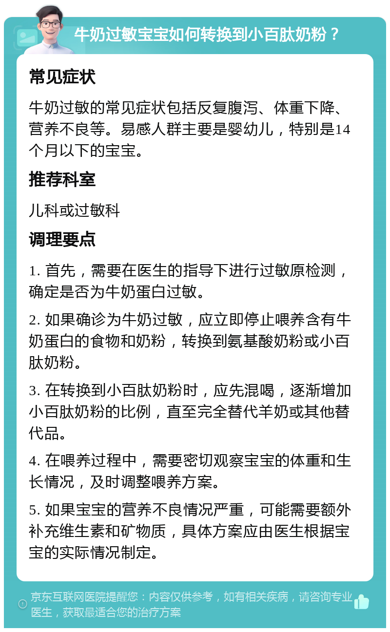 牛奶过敏宝宝如何转换到小百肽奶粉？ 常见症状 牛奶过敏的常见症状包括反复腹泻、体重下降、营养不良等。易感人群主要是婴幼儿，特别是14个月以下的宝宝。 推荐科室 儿科或过敏科 调理要点 1. 首先，需要在医生的指导下进行过敏原检测，确定是否为牛奶蛋白过敏。 2. 如果确诊为牛奶过敏，应立即停止喂养含有牛奶蛋白的食物和奶粉，转换到氨基酸奶粉或小百肽奶粉。 3. 在转换到小百肽奶粉时，应先混喝，逐渐增加小百肽奶粉的比例，直至完全替代羊奶或其他替代品。 4. 在喂养过程中，需要密切观察宝宝的体重和生长情况，及时调整喂养方案。 5. 如果宝宝的营养不良情况严重，可能需要额外补充维生素和矿物质，具体方案应由医生根据宝宝的实际情况制定。