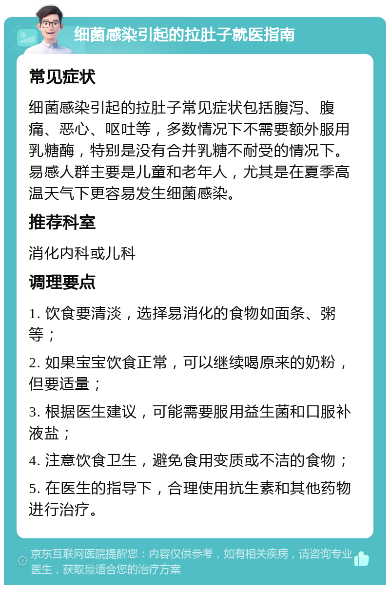 细菌感染引起的拉肚子就医指南 常见症状 细菌感染引起的拉肚子常见症状包括腹泻、腹痛、恶心、呕吐等，多数情况下不需要额外服用乳糖酶，特别是没有合并乳糖不耐受的情况下。易感人群主要是儿童和老年人，尤其是在夏季高温天气下更容易发生细菌感染。 推荐科室 消化内科或儿科 调理要点 1. 饮食要清淡，选择易消化的食物如面条、粥等； 2. 如果宝宝饮食正常，可以继续喝原来的奶粉，但要适量； 3. 根据医生建议，可能需要服用益生菌和口服补液盐； 4. 注意饮食卫生，避免食用变质或不洁的食物； 5. 在医生的指导下，合理使用抗生素和其他药物进行治疗。