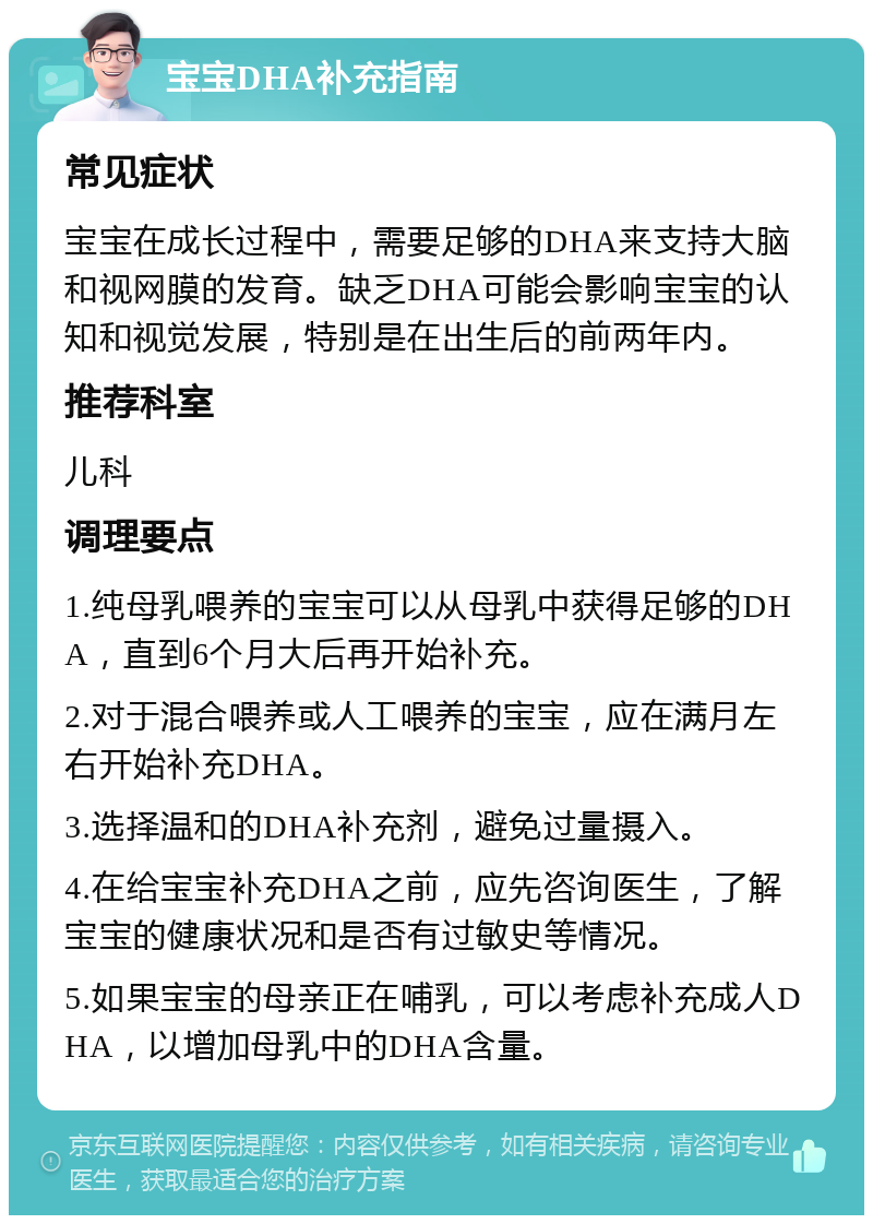 宝宝DHA补充指南 常见症状 宝宝在成长过程中，需要足够的DHA来支持大脑和视网膜的发育。缺乏DHA可能会影响宝宝的认知和视觉发展，特别是在出生后的前两年内。 推荐科室 儿科 调理要点 1.纯母乳喂养的宝宝可以从母乳中获得足够的DHA，直到6个月大后再开始补充。 2.对于混合喂养或人工喂养的宝宝，应在满月左右开始补充DHA。 3.选择温和的DHA补充剂，避免过量摄入。 4.在给宝宝补充DHA之前，应先咨询医生，了解宝宝的健康状况和是否有过敏史等情况。 5.如果宝宝的母亲正在哺乳，可以考虑补充成人DHA，以增加母乳中的DHA含量。