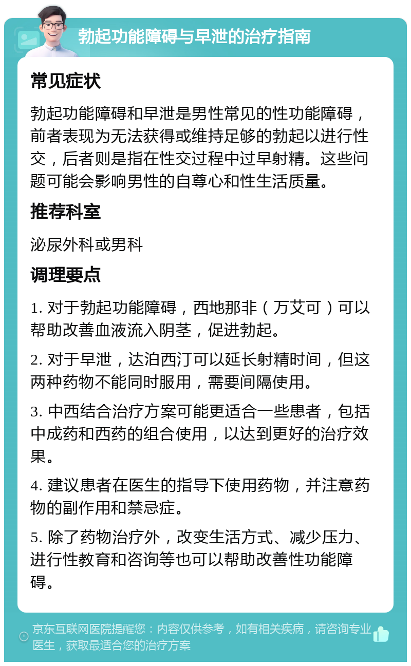 勃起功能障碍与早泄的治疗指南 常见症状 勃起功能障碍和早泄是男性常见的性功能障碍，前者表现为无法获得或维持足够的勃起以进行性交，后者则是指在性交过程中过早射精。这些问题可能会影响男性的自尊心和性生活质量。 推荐科室 泌尿外科或男科 调理要点 1. 对于勃起功能障碍，西地那非（万艾可）可以帮助改善血液流入阴茎，促进勃起。 2. 对于早泄，达泊西汀可以延长射精时间，但这两种药物不能同时服用，需要间隔使用。 3. 中西结合治疗方案可能更适合一些患者，包括中成药和西药的组合使用，以达到更好的治疗效果。 4. 建议患者在医生的指导下使用药物，并注意药物的副作用和禁忌症。 5. 除了药物治疗外，改变生活方式、减少压力、进行性教育和咨询等也可以帮助改善性功能障碍。