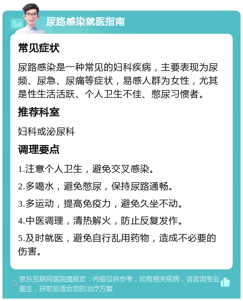 尿路感染就医指南 常见症状 尿路感染是一种常见的妇科疾病，主要表现为尿频、尿急、尿痛等症状，易感人群为女性，尤其是性生活活跃、个人卫生不佳、憋尿习惯者。 推荐科室 妇科或泌尿科 调理要点 1.注意个人卫生，避免交叉感染。 2.多喝水，避免憋尿，保持尿路通畅。 3.多运动，提高免疫力，避免久坐不动。 4.中医调理，清热解火，防止反复发作。 5.及时就医，避免自行乱用药物，造成不必要的伤害。