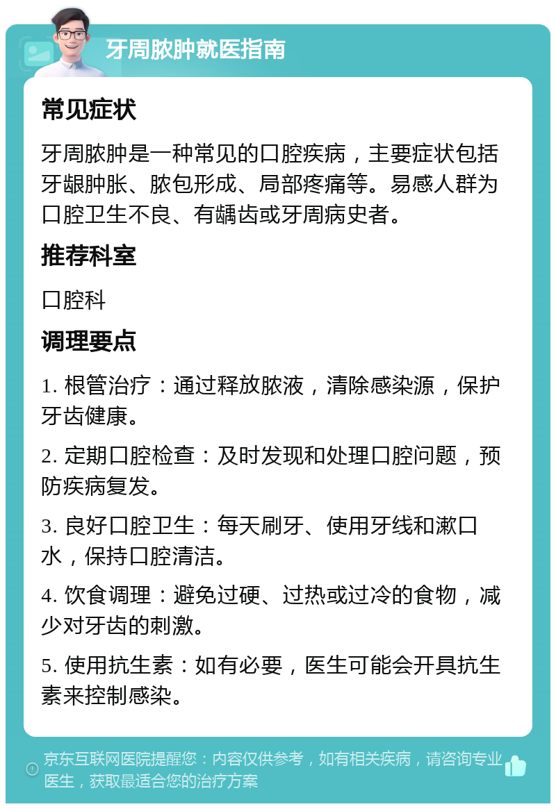 牙周脓肿就医指南 常见症状 牙周脓肿是一种常见的口腔疾病，主要症状包括牙龈肿胀、脓包形成、局部疼痛等。易感人群为口腔卫生不良、有龋齿或牙周病史者。 推荐科室 口腔科 调理要点 1. 根管治疗：通过释放脓液，清除感染源，保护牙齿健康。 2. 定期口腔检查：及时发现和处理口腔问题，预防疾病复发。 3. 良好口腔卫生：每天刷牙、使用牙线和漱口水，保持口腔清洁。 4. 饮食调理：避免过硬、过热或过冷的食物，减少对牙齿的刺激。 5. 使用抗生素：如有必要，医生可能会开具抗生素来控制感染。