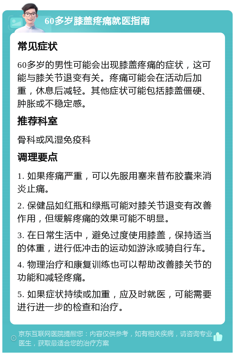 60多岁膝盖疼痛就医指南 常见症状 60多岁的男性可能会出现膝盖疼痛的症状，这可能与膝关节退变有关。疼痛可能会在活动后加重，休息后减轻。其他症状可能包括膝盖僵硬、肿胀或不稳定感。 推荐科室 骨科或风湿免疫科 调理要点 1. 如果疼痛严重，可以先服用塞来昔布胶囊来消炎止痛。 2. 保健品如红瓶和绿瓶可能对膝关节退变有改善作用，但缓解疼痛的效果可能不明显。 3. 在日常生活中，避免过度使用膝盖，保持适当的体重，进行低冲击的运动如游泳或骑自行车。 4. 物理治疗和康复训练也可以帮助改善膝关节的功能和减轻疼痛。 5. 如果症状持续或加重，应及时就医，可能需要进行进一步的检查和治疗。