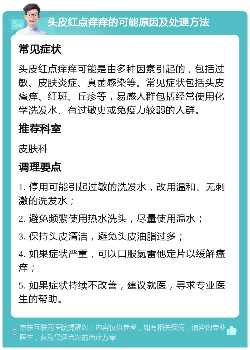 头皮红点痒痒的可能原因及处理方法 常见症状 头皮红点痒痒可能是由多种因素引起的，包括过敏、皮肤炎症、真菌感染等。常见症状包括头皮瘙痒、红斑、丘疹等，易感人群包括经常使用化学洗发水、有过敏史或免疫力较弱的人群。 推荐科室 皮肤科 调理要点 1. 停用可能引起过敏的洗发水，改用温和、无刺激的洗发水； 2. 避免频繁使用热水洗头，尽量使用温水； 3. 保持头皮清洁，避免头皮油脂过多； 4. 如果症状严重，可以口服氯雷他定片以缓解瘙痒； 5. 如果症状持续不改善，建议就医，寻求专业医生的帮助。