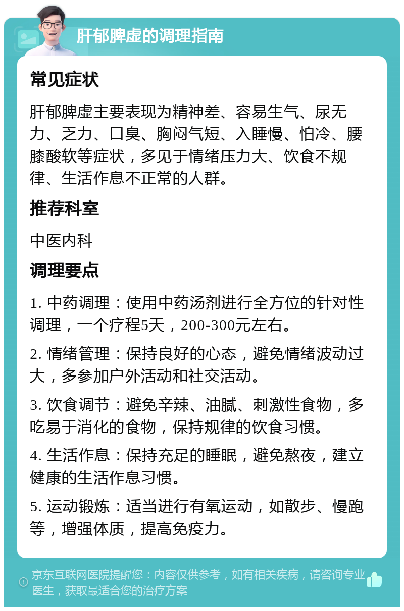 肝郁脾虚的调理指南 常见症状 肝郁脾虚主要表现为精神差、容易生气、尿无力、乏力、口臭、胸闷气短、入睡慢、怕冷、腰膝酸软等症状，多见于情绪压力大、饮食不规律、生活作息不正常的人群。 推荐科室 中医内科 调理要点 1. 中药调理：使用中药汤剂进行全方位的针对性调理，一个疗程5天，200-300元左右。 2. 情绪管理：保持良好的心态，避免情绪波动过大，多参加户外活动和社交活动。 3. 饮食调节：避免辛辣、油腻、刺激性食物，多吃易于消化的食物，保持规律的饮食习惯。 4. 生活作息：保持充足的睡眠，避免熬夜，建立健康的生活作息习惯。 5. 运动锻炼：适当进行有氧运动，如散步、慢跑等，增强体质，提高免疫力。