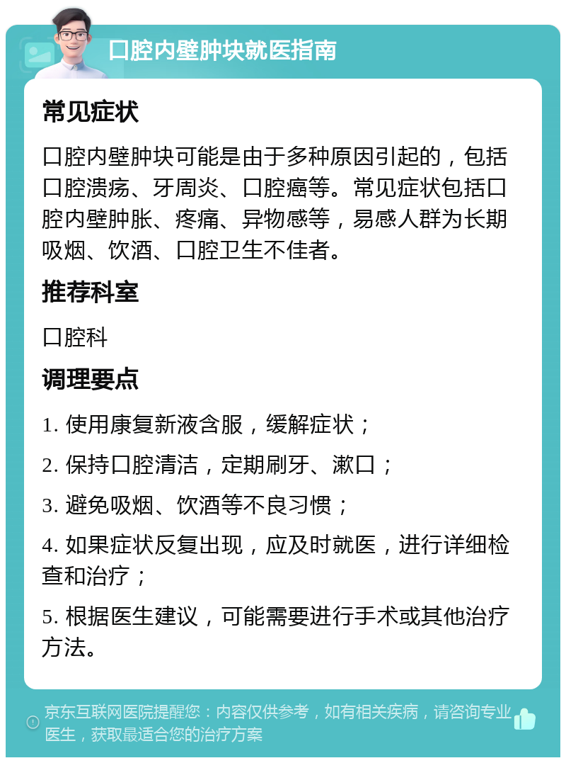 口腔内壁肿块就医指南 常见症状 口腔内壁肿块可能是由于多种原因引起的，包括口腔溃疡、牙周炎、口腔癌等。常见症状包括口腔内壁肿胀、疼痛、异物感等，易感人群为长期吸烟、饮酒、口腔卫生不佳者。 推荐科室 口腔科 调理要点 1. 使用康复新液含服，缓解症状； 2. 保持口腔清洁，定期刷牙、漱口； 3. 避免吸烟、饮酒等不良习惯； 4. 如果症状反复出现，应及时就医，进行详细检查和治疗； 5. 根据医生建议，可能需要进行手术或其他治疗方法。