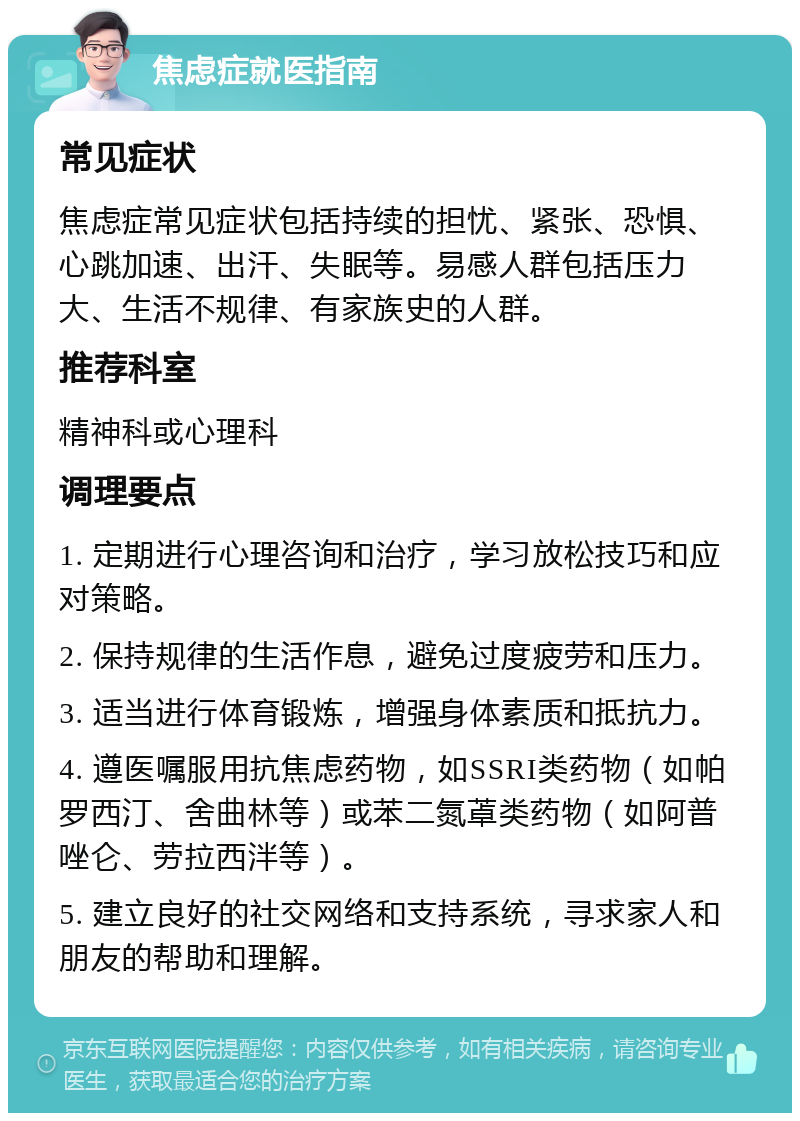 焦虑症就医指南 常见症状 焦虑症常见症状包括持续的担忧、紧张、恐惧、心跳加速、出汗、失眠等。易感人群包括压力大、生活不规律、有家族史的人群。 推荐科室 精神科或心理科 调理要点 1. 定期进行心理咨询和治疗，学习放松技巧和应对策略。 2. 保持规律的生活作息，避免过度疲劳和压力。 3. 适当进行体育锻炼，增强身体素质和抵抗力。 4. 遵医嘱服用抗焦虑药物，如SSRI类药物（如帕罗西汀、舍曲林等）或苯二氮䓬类药物（如阿普唑仑、劳拉西泮等）。 5. 建立良好的社交网络和支持系统，寻求家人和朋友的帮助和理解。