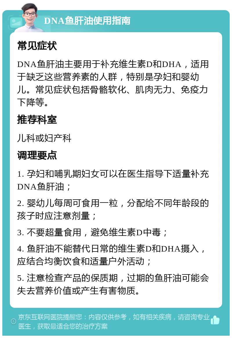 DNA鱼肝油使用指南 常见症状 DNA鱼肝油主要用于补充维生素D和DHA，适用于缺乏这些营养素的人群，特别是孕妇和婴幼儿。常见症状包括骨骼软化、肌肉无力、免疫力下降等。 推荐科室 儿科或妇产科 调理要点 1. 孕妇和哺乳期妇女可以在医生指导下适量补充DNA鱼肝油； 2. 婴幼儿每周可食用一粒，分配给不同年龄段的孩子时应注意剂量； 3. 不要超量食用，避免维生素D中毒； 4. 鱼肝油不能替代日常的维生素D和DHA摄入，应结合均衡饮食和适量户外活动； 5. 注意检查产品的保质期，过期的鱼肝油可能会失去营养价值或产生有害物质。