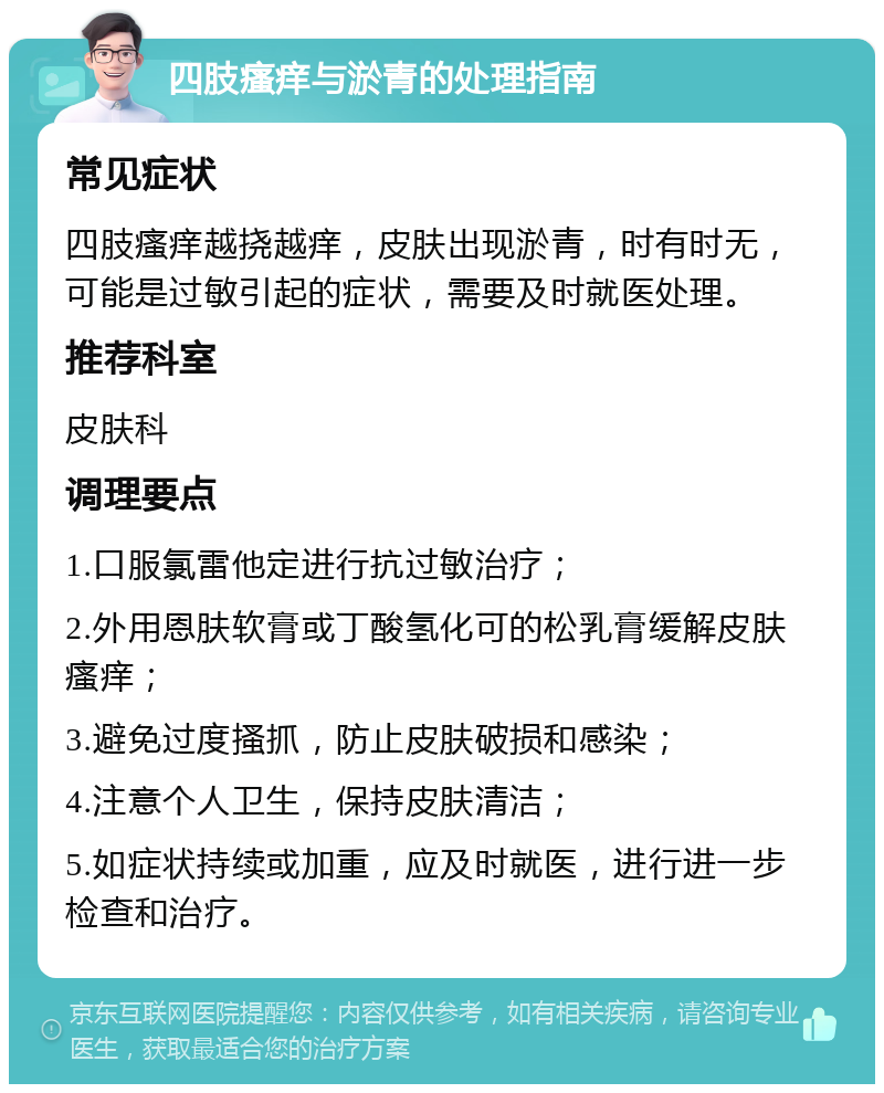 四肢瘙痒与淤青的处理指南 常见症状 四肢瘙痒越挠越痒，皮肤出现淤青，时有时无，可能是过敏引起的症状，需要及时就医处理。 推荐科室 皮肤科 调理要点 1.口服氯雷他定进行抗过敏治疗； 2.外用恩肤软膏或丁酸氢化可的松乳膏缓解皮肤瘙痒； 3.避免过度搔抓，防止皮肤破损和感染； 4.注意个人卫生，保持皮肤清洁； 5.如症状持续或加重，应及时就医，进行进一步检查和治疗。