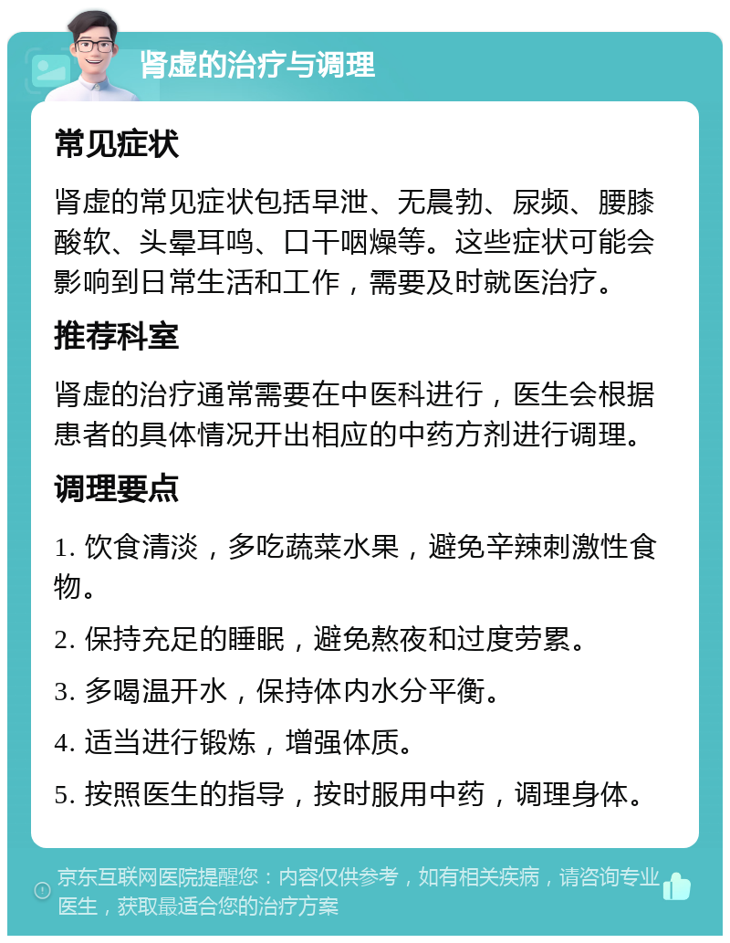 肾虚的治疗与调理 常见症状 肾虚的常见症状包括早泄、无晨勃、尿频、腰膝酸软、头晕耳鸣、口干咽燥等。这些症状可能会影响到日常生活和工作，需要及时就医治疗。 推荐科室 肾虚的治疗通常需要在中医科进行，医生会根据患者的具体情况开出相应的中药方剂进行调理。 调理要点 1. 饮食清淡，多吃蔬菜水果，避免辛辣刺激性食物。 2. 保持充足的睡眠，避免熬夜和过度劳累。 3. 多喝温开水，保持体内水分平衡。 4. 适当进行锻炼，增强体质。 5. 按照医生的指导，按时服用中药，调理身体。