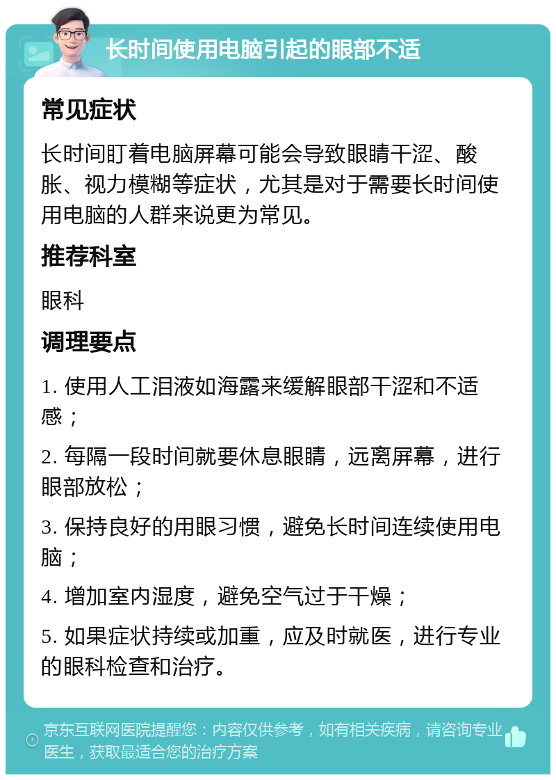 长时间使用电脑引起的眼部不适 常见症状 长时间盯着电脑屏幕可能会导致眼睛干涩、酸胀、视力模糊等症状，尤其是对于需要长时间使用电脑的人群来说更为常见。 推荐科室 眼科 调理要点 1. 使用人工泪液如海露来缓解眼部干涩和不适感； 2. 每隔一段时间就要休息眼睛，远离屏幕，进行眼部放松； 3. 保持良好的用眼习惯，避免长时间连续使用电脑； 4. 增加室内湿度，避免空气过于干燥； 5. 如果症状持续或加重，应及时就医，进行专业的眼科检查和治疗。