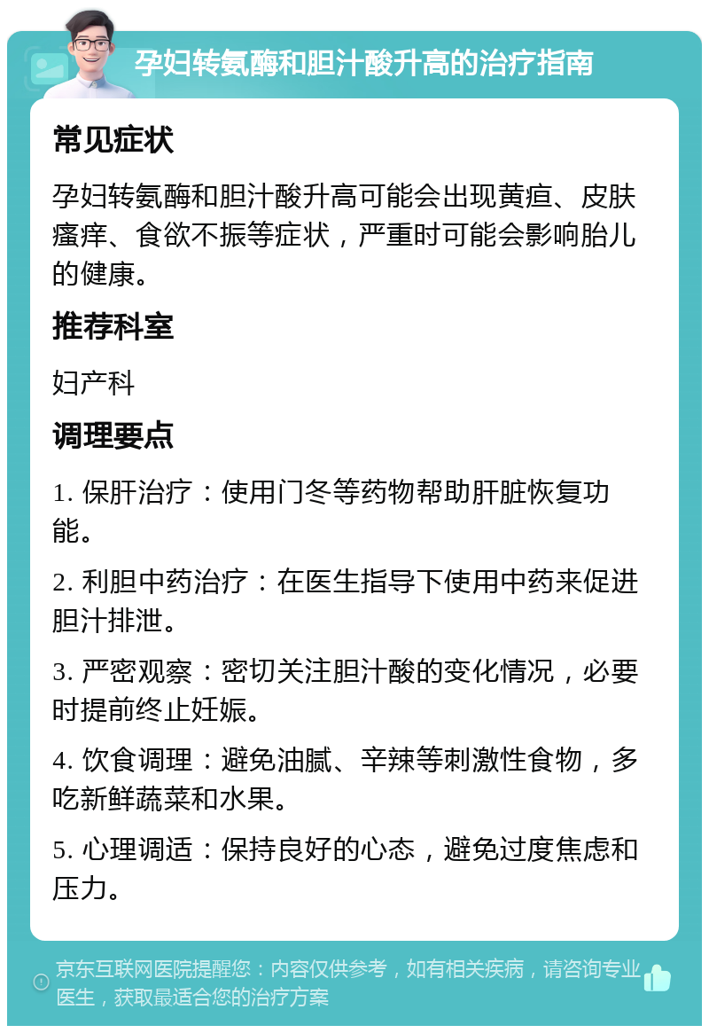 孕妇转氨酶和胆汁酸升高的治疗指南 常见症状 孕妇转氨酶和胆汁酸升高可能会出现黄疸、皮肤瘙痒、食欲不振等症状，严重时可能会影响胎儿的健康。 推荐科室 妇产科 调理要点 1. 保肝治疗：使用门冬等药物帮助肝脏恢复功能。 2. 利胆中药治疗：在医生指导下使用中药来促进胆汁排泄。 3. 严密观察：密切关注胆汁酸的变化情况，必要时提前终止妊娠。 4. 饮食调理：避免油腻、辛辣等刺激性食物，多吃新鲜蔬菜和水果。 5. 心理调适：保持良好的心态，避免过度焦虑和压力。