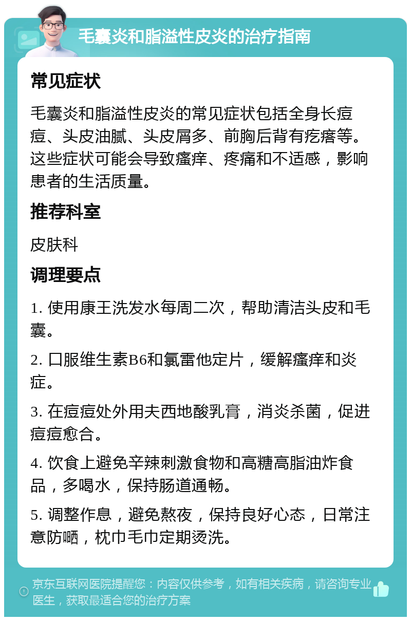 毛囊炎和脂溢性皮炎的治疗指南 常见症状 毛囊炎和脂溢性皮炎的常见症状包括全身长痘痘、头皮油腻、头皮屑多、前胸后背有疙瘩等。这些症状可能会导致瘙痒、疼痛和不适感，影响患者的生活质量。 推荐科室 皮肤科 调理要点 1. 使用康王洗发水每周二次，帮助清洁头皮和毛囊。 2. 口服维生素B6和氯雷他定片，缓解瘙痒和炎症。 3. 在痘痘处外用夫西地酸乳膏，消炎杀菌，促进痘痘愈合。 4. 饮食上避免辛辣刺激食物和高糖高脂油炸食品，多喝水，保持肠道通畅。 5. 调整作息，避免熬夜，保持良好心态，日常注意防嗮，枕巾毛巾定期烫洗。