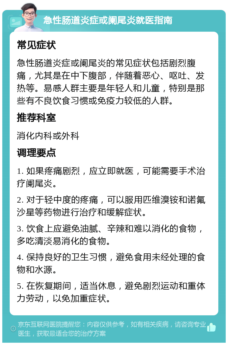 急性肠道炎症或阑尾炎就医指南 常见症状 急性肠道炎症或阑尾炎的常见症状包括剧烈腹痛，尤其是在中下腹部，伴随着恶心、呕吐、发热等。易感人群主要是年轻人和儿童，特别是那些有不良饮食习惯或免疫力较低的人群。 推荐科室 消化内科或外科 调理要点 1. 如果疼痛剧烈，应立即就医，可能需要手术治疗阑尾炎。 2. 对于轻中度的疼痛，可以服用匹维溴铵和诺氟沙星等药物进行治疗和缓解症状。 3. 饮食上应避免油腻、辛辣和难以消化的食物，多吃清淡易消化的食物。 4. 保持良好的卫生习惯，避免食用未经处理的食物和水源。 5. 在恢复期间，适当休息，避免剧烈运动和重体力劳动，以免加重症状。