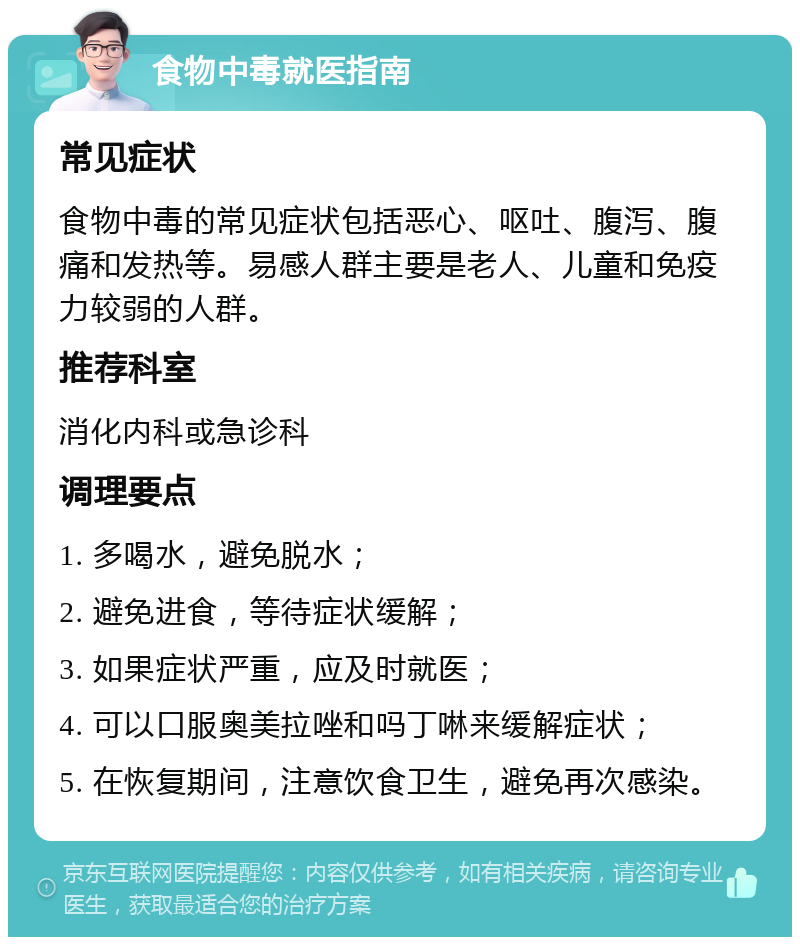 食物中毒就医指南 常见症状 食物中毒的常见症状包括恶心、呕吐、腹泻、腹痛和发热等。易感人群主要是老人、儿童和免疫力较弱的人群。 推荐科室 消化内科或急诊科 调理要点 1. 多喝水，避免脱水； 2. 避免进食，等待症状缓解； 3. 如果症状严重，应及时就医； 4. 可以口服奥美拉唑和吗丁啉来缓解症状； 5. 在恢复期间，注意饮食卫生，避免再次感染。