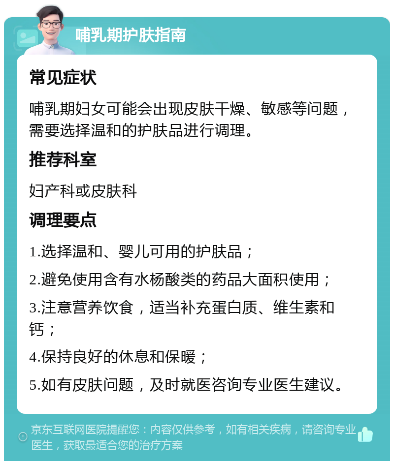 哺乳期护肤指南 常见症状 哺乳期妇女可能会出现皮肤干燥、敏感等问题，需要选择温和的护肤品进行调理。 推荐科室 妇产科或皮肤科 调理要点 1.选择温和、婴儿可用的护肤品； 2.避免使用含有水杨酸类的药品大面积使用； 3.注意营养饮食，适当补充蛋白质、维生素和钙； 4.保持良好的休息和保暖； 5.如有皮肤问题，及时就医咨询专业医生建议。