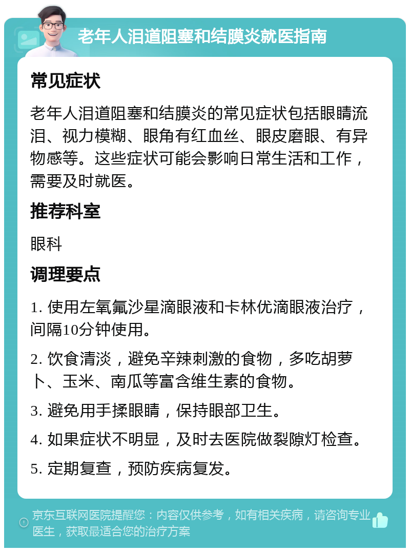 老年人泪道阻塞和结膜炎就医指南 常见症状 老年人泪道阻塞和结膜炎的常见症状包括眼睛流泪、视力模糊、眼角有红血丝、眼皮磨眼、有异物感等。这些症状可能会影响日常生活和工作，需要及时就医。 推荐科室 眼科 调理要点 1. 使用左氧氟沙星滴眼液和卡林优滴眼液治疗，间隔10分钟使用。 2. 饮食清淡，避免辛辣刺激的食物，多吃胡萝卜、玉米、南瓜等富含维生素的食物。 3. 避免用手揉眼睛，保持眼部卫生。 4. 如果症状不明显，及时去医院做裂隙灯检查。 5. 定期复查，预防疾病复发。