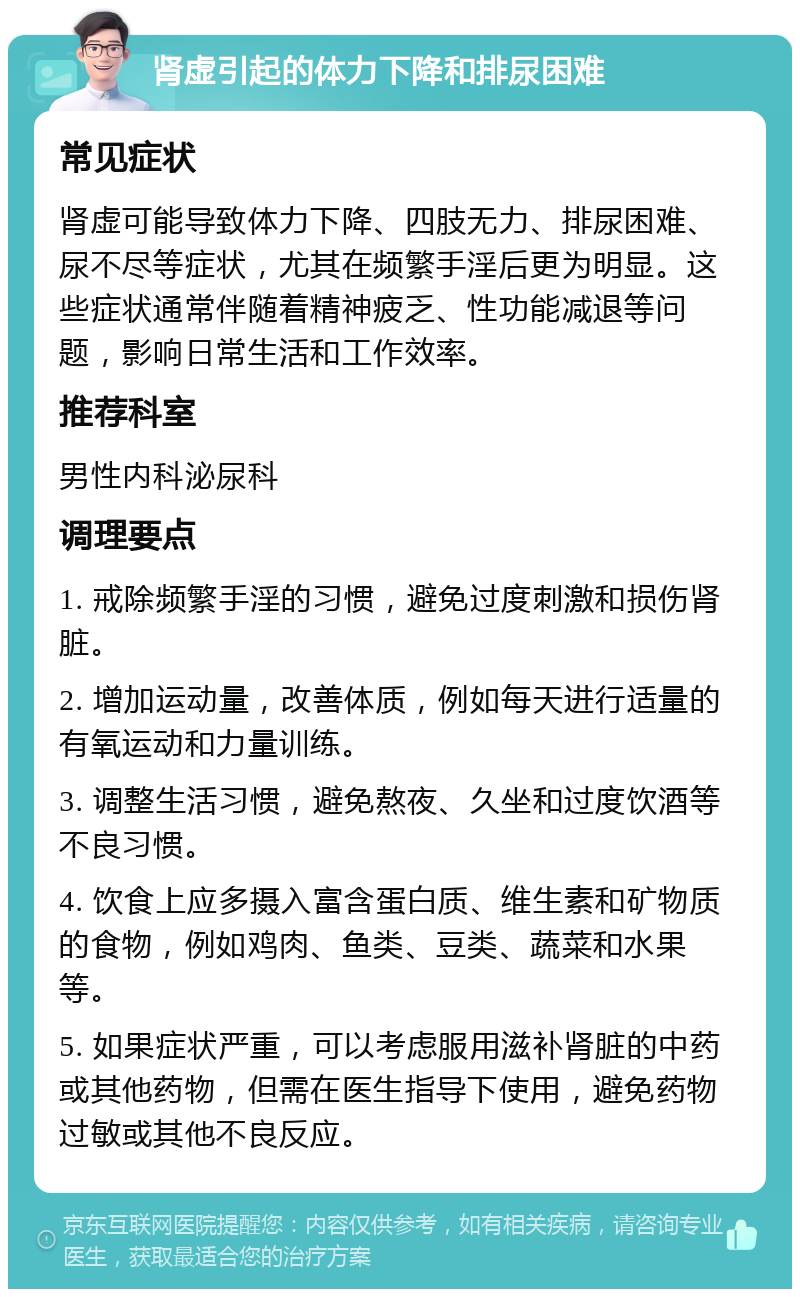 肾虚引起的体力下降和排尿困难 常见症状 肾虚可能导致体力下降、四肢无力、排尿困难、尿不尽等症状，尤其在频繁手淫后更为明显。这些症状通常伴随着精神疲乏、性功能减退等问题，影响日常生活和工作效率。 推荐科室 男性内科泌尿科 调理要点 1. 戒除频繁手淫的习惯，避免过度刺激和损伤肾脏。 2. 增加运动量，改善体质，例如每天进行适量的有氧运动和力量训练。 3. 调整生活习惯，避免熬夜、久坐和过度饮酒等不良习惯。 4. 饮食上应多摄入富含蛋白质、维生素和矿物质的食物，例如鸡肉、鱼类、豆类、蔬菜和水果等。 5. 如果症状严重，可以考虑服用滋补肾脏的中药或其他药物，但需在医生指导下使用，避免药物过敏或其他不良反应。