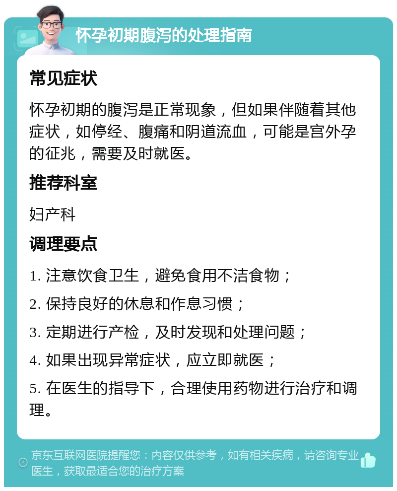 怀孕初期腹泻的处理指南 常见症状 怀孕初期的腹泻是正常现象，但如果伴随着其他症状，如停经、腹痛和阴道流血，可能是宫外孕的征兆，需要及时就医。 推荐科室 妇产科 调理要点 1. 注意饮食卫生，避免食用不洁食物； 2. 保持良好的休息和作息习惯； 3. 定期进行产检，及时发现和处理问题； 4. 如果出现异常症状，应立即就医； 5. 在医生的指导下，合理使用药物进行治疗和调理。