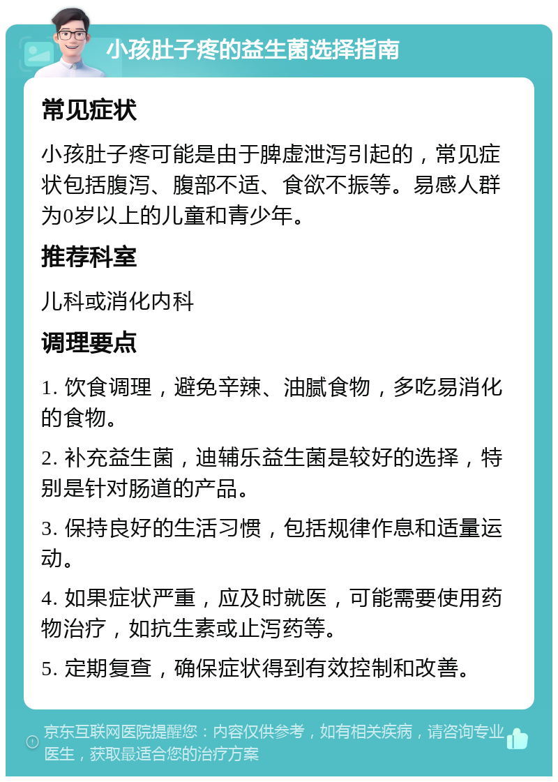 小孩肚子疼的益生菌选择指南 常见症状 小孩肚子疼可能是由于脾虚泄泻引起的，常见症状包括腹泻、腹部不适、食欲不振等。易感人群为0岁以上的儿童和青少年。 推荐科室 儿科或消化内科 调理要点 1. 饮食调理，避免辛辣、油腻食物，多吃易消化的食物。 2. 补充益生菌，迪辅乐益生菌是较好的选择，特别是针对肠道的产品。 3. 保持良好的生活习惯，包括规律作息和适量运动。 4. 如果症状严重，应及时就医，可能需要使用药物治疗，如抗生素或止泻药等。 5. 定期复查，确保症状得到有效控制和改善。