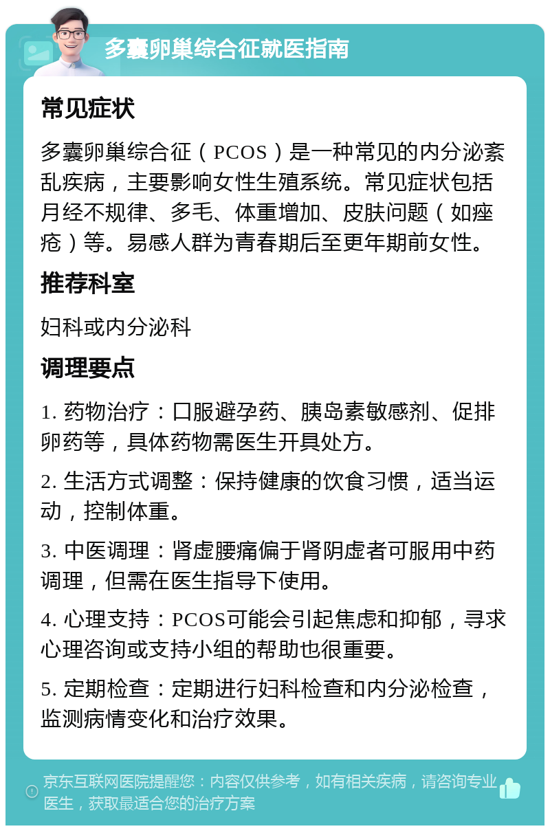 多囊卵巢综合征就医指南 常见症状 多囊卵巢综合征（PCOS）是一种常见的内分泌紊乱疾病，主要影响女性生殖系统。常见症状包括月经不规律、多毛、体重增加、皮肤问题（如痤疮）等。易感人群为青春期后至更年期前女性。 推荐科室 妇科或内分泌科 调理要点 1. 药物治疗：口服避孕药、胰岛素敏感剂、促排卵药等，具体药物需医生开具处方。 2. 生活方式调整：保持健康的饮食习惯，适当运动，控制体重。 3. 中医调理：肾虚腰痛偏于肾阴虚者可服用中药调理，但需在医生指导下使用。 4. 心理支持：PCOS可能会引起焦虑和抑郁，寻求心理咨询或支持小组的帮助也很重要。 5. 定期检查：定期进行妇科检查和内分泌检查，监测病情变化和治疗效果。