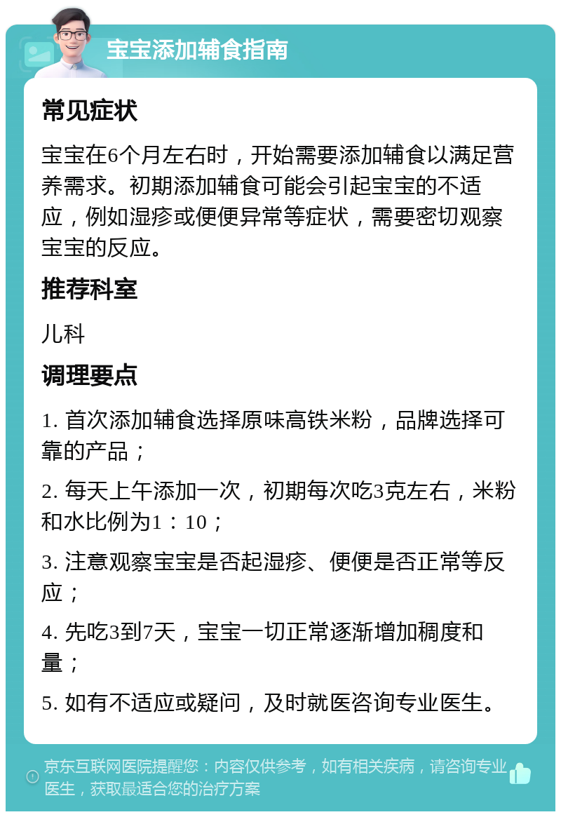 宝宝添加辅食指南 常见症状 宝宝在6个月左右时，开始需要添加辅食以满足营养需求。初期添加辅食可能会引起宝宝的不适应，例如湿疹或便便异常等症状，需要密切观察宝宝的反应。 推荐科室 儿科 调理要点 1. 首次添加辅食选择原味高铁米粉，品牌选择可靠的产品； 2. 每天上午添加一次，初期每次吃3克左右，米粉和水比例为1：10； 3. 注意观察宝宝是否起湿疹、便便是否正常等反应； 4. 先吃3到7天，宝宝一切正常逐渐增加稠度和量； 5. 如有不适应或疑问，及时就医咨询专业医生。