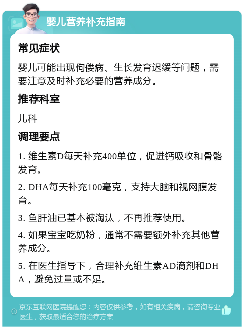 婴儿营养补充指南 常见症状 婴儿可能出现佝偻病、生长发育迟缓等问题，需要注意及时补充必要的营养成分。 推荐科室 儿科 调理要点 1. 维生素D每天补充400单位，促进钙吸收和骨骼发育。 2. DHA每天补充100毫克，支持大脑和视网膜发育。 3. 鱼肝油已基本被淘汰，不再推荐使用。 4. 如果宝宝吃奶粉，通常不需要额外补充其他营养成分。 5. 在医生指导下，合理补充维生素AD滴剂和DHA，避免过量或不足。