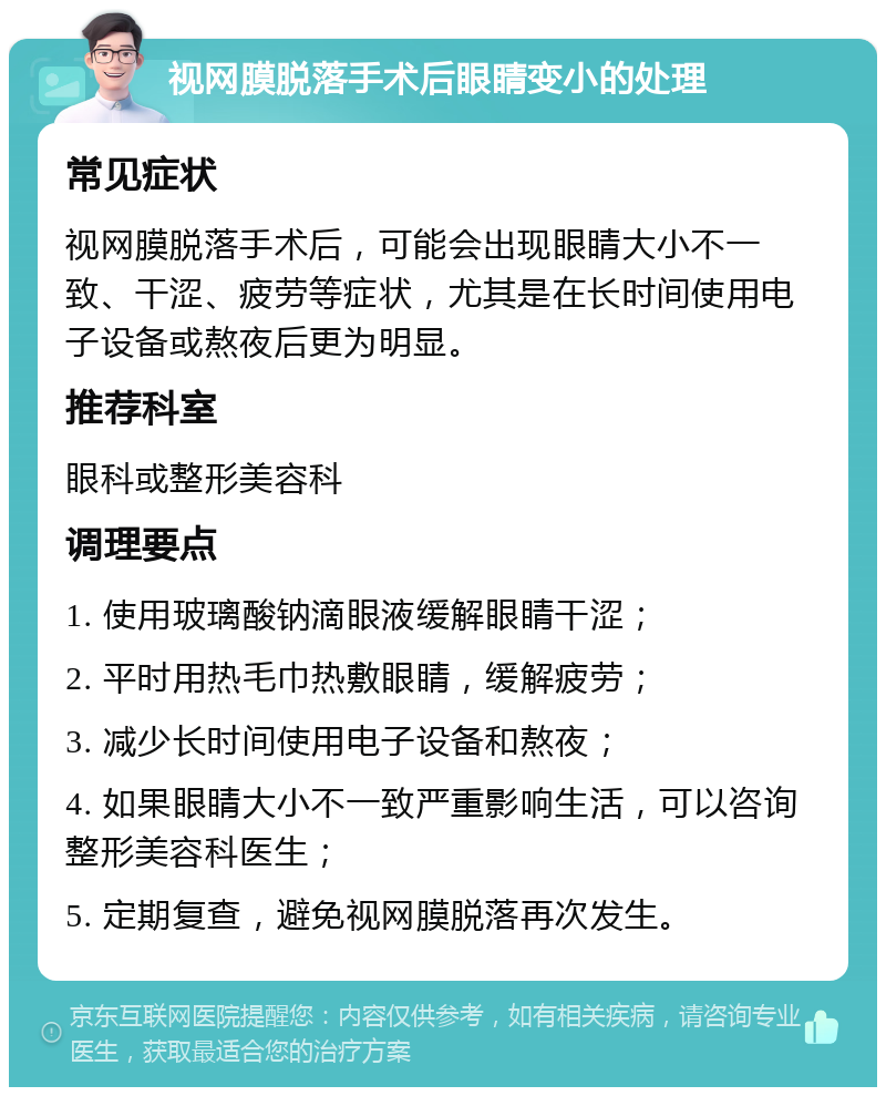 视网膜脱落手术后眼睛变小的处理 常见症状 视网膜脱落手术后，可能会出现眼睛大小不一致、干涩、疲劳等症状，尤其是在长时间使用电子设备或熬夜后更为明显。 推荐科室 眼科或整形美容科 调理要点 1. 使用玻璃酸钠滴眼液缓解眼睛干涩； 2. 平时用热毛巾热敷眼睛，缓解疲劳； 3. 减少长时间使用电子设备和熬夜； 4. 如果眼睛大小不一致严重影响生活，可以咨询整形美容科医生； 5. 定期复查，避免视网膜脱落再次发生。