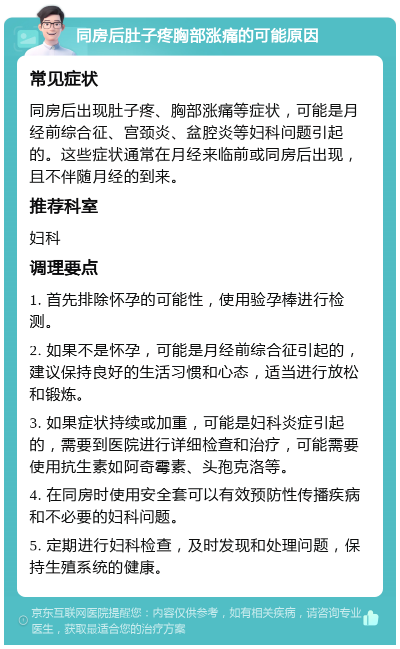 同房后肚子疼胸部涨痛的可能原因 常见症状 同房后出现肚子疼、胸部涨痛等症状，可能是月经前综合征、宫颈炎、盆腔炎等妇科问题引起的。这些症状通常在月经来临前或同房后出现，且不伴随月经的到来。 推荐科室 妇科 调理要点 1. 首先排除怀孕的可能性，使用验孕棒进行检测。 2. 如果不是怀孕，可能是月经前综合征引起的，建议保持良好的生活习惯和心态，适当进行放松和锻炼。 3. 如果症状持续或加重，可能是妇科炎症引起的，需要到医院进行详细检查和治疗，可能需要使用抗生素如阿奇霉素、头孢克洛等。 4. 在同房时使用安全套可以有效预防性传播疾病和不必要的妇科问题。 5. 定期进行妇科检查，及时发现和处理问题，保持生殖系统的健康。