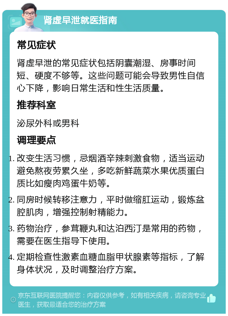 肾虚早泄就医指南 常见症状 肾虚早泄的常见症状包括阴囊潮湿、房事时间短、硬度不够等。这些问题可能会导致男性自信心下降，影响日常生活和性生活质量。 推荐科室 泌尿外科或男科 调理要点 改变生活习惯，忌烟酒辛辣刺激食物，适当运动避免熬夜劳累久坐，多吃新鲜蔬菜水果优质蛋白质比如瘦肉鸡蛋牛奶等。 同房时候转移注意力，平时做缩肛运动，锻炼盆腔肌肉，增强控制射精能力。 药物治疗，参茸鞭丸和达泊西汀是常用的药物，需要在医生指导下使用。 定期检查性激素血糖血脂甲状腺素等指标，了解身体状况，及时调整治疗方案。