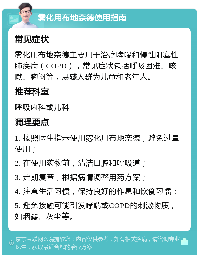 雾化用布地奈德使用指南 常见症状 雾化用布地奈德主要用于治疗哮喘和慢性阻塞性肺疾病（COPD），常见症状包括呼吸困难、咳嗽、胸闷等，易感人群为儿童和老年人。 推荐科室 呼吸内科或儿科 调理要点 1. 按照医生指示使用雾化用布地奈德，避免过量使用； 2. 在使用药物前，清洁口腔和呼吸道； 3. 定期复查，根据病情调整用药方案； 4. 注意生活习惯，保持良好的作息和饮食习惯； 5. 避免接触可能引发哮喘或COPD的刺激物质，如烟雾、灰尘等。