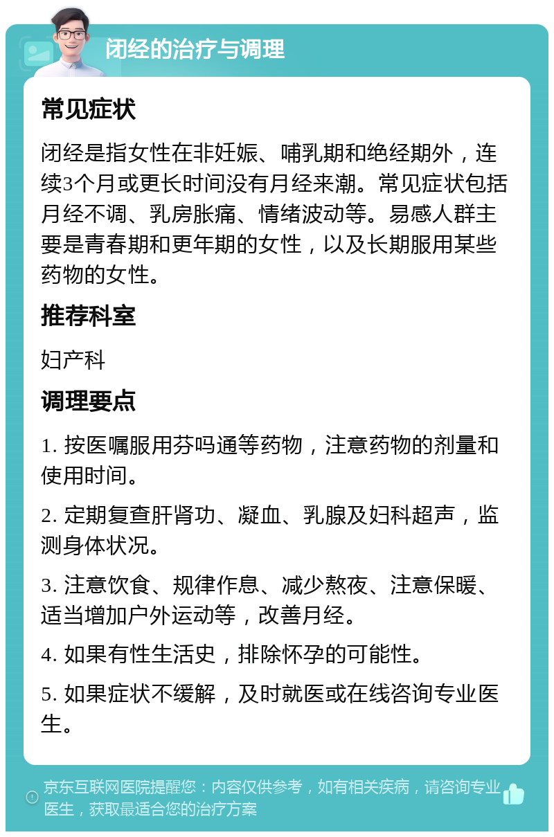 闭经的治疗与调理 常见症状 闭经是指女性在非妊娠、哺乳期和绝经期外，连续3个月或更长时间没有月经来潮。常见症状包括月经不调、乳房胀痛、情绪波动等。易感人群主要是青春期和更年期的女性，以及长期服用某些药物的女性。 推荐科室 妇产科 调理要点 1. 按医嘱服用芬吗通等药物，注意药物的剂量和使用时间。 2. 定期复查肝肾功、凝血、乳腺及妇科超声，监测身体状况。 3. 注意饮食、规律作息、减少熬夜、注意保暖、适当增加户外运动等，改善月经。 4. 如果有性生活史，排除怀孕的可能性。 5. 如果症状不缓解，及时就医或在线咨询专业医生。