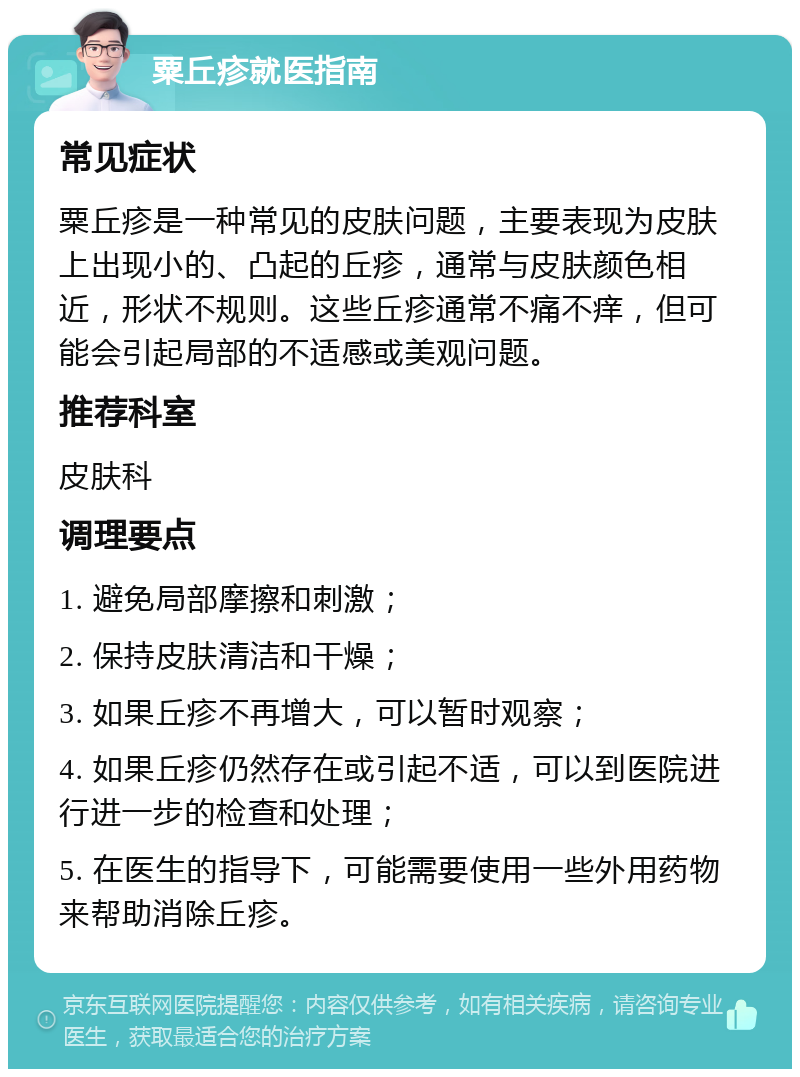 粟丘疹就医指南 常见症状 粟丘疹是一种常见的皮肤问题，主要表现为皮肤上出现小的、凸起的丘疹，通常与皮肤颜色相近，形状不规则。这些丘疹通常不痛不痒，但可能会引起局部的不适感或美观问题。 推荐科室 皮肤科 调理要点 1. 避免局部摩擦和刺激； 2. 保持皮肤清洁和干燥； 3. 如果丘疹不再增大，可以暂时观察； 4. 如果丘疹仍然存在或引起不适，可以到医院进行进一步的检查和处理； 5. 在医生的指导下，可能需要使用一些外用药物来帮助消除丘疹。