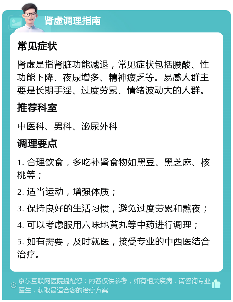 肾虚调理指南 常见症状 肾虚是指肾脏功能减退，常见症状包括腰酸、性功能下降、夜尿增多、精神疲乏等。易感人群主要是长期手淫、过度劳累、情绪波动大的人群。 推荐科室 中医科、男科、泌尿外科 调理要点 1. 合理饮食，多吃补肾食物如黑豆、黑芝麻、核桃等； 2. 适当运动，增强体质； 3. 保持良好的生活习惯，避免过度劳累和熬夜； 4. 可以考虑服用六味地黄丸等中药进行调理； 5. 如有需要，及时就医，接受专业的中西医结合治疗。