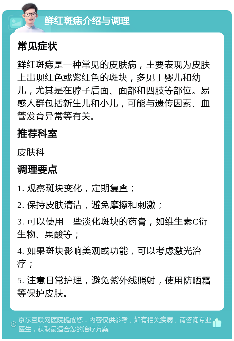 鲜红斑痣介绍与调理 常见症状 鲜红斑痣是一种常见的皮肤病，主要表现为皮肤上出现红色或紫红色的斑块，多见于婴儿和幼儿，尤其是在脖子后面、面部和四肢等部位。易感人群包括新生儿和小儿，可能与遗传因素、血管发育异常等有关。 推荐科室 皮肤科 调理要点 1. 观察斑块变化，定期复查； 2. 保持皮肤清洁，避免摩擦和刺激； 3. 可以使用一些淡化斑块的药膏，如维生素C衍生物、果酸等； 4. 如果斑块影响美观或功能，可以考虑激光治疗； 5. 注意日常护理，避免紫外线照射，使用防晒霜等保护皮肤。