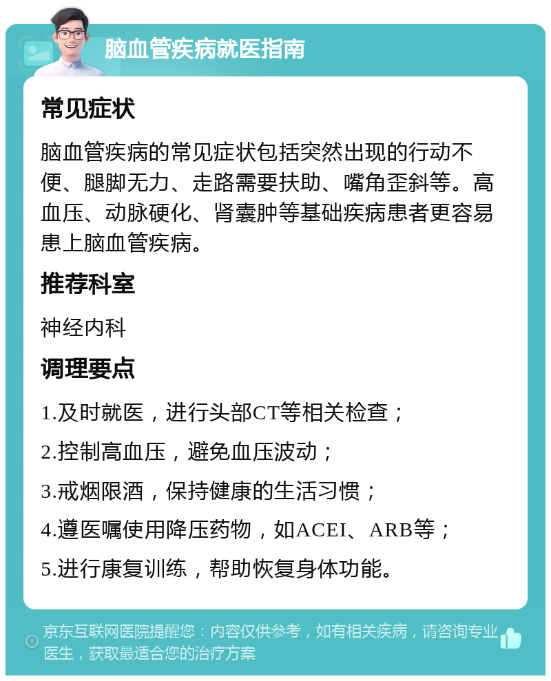 脑血管疾病就医指南 常见症状 脑血管疾病的常见症状包括突然出现的行动不便、腿脚无力、走路需要扶助、嘴角歪斜等。高血压、动脉硬化、肾囊肿等基础疾病患者更容易患上脑血管疾病。 推荐科室 神经内科 调理要点 1.及时就医，进行头部CT等相关检查； 2.控制高血压，避免血压波动； 3.戒烟限酒，保持健康的生活习惯； 4.遵医嘱使用降压药物，如ACEI、ARB等； 5.进行康复训练，帮助恢复身体功能。